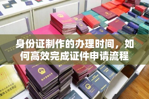 佛冈身份证制作的办理时间，如何高效完成证件申请流程