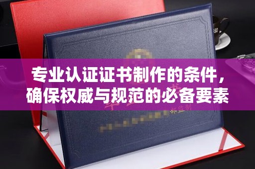 佛冈专业认证证书制作的条件，确保权威与规范的必备要素
